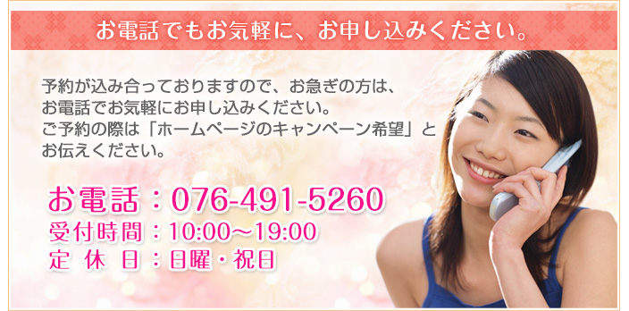 お電話でもお気軽に、お申し込みください。ご予約の際は「キャンペーン希望」とお伝えください。お電話番号：076-491-5260